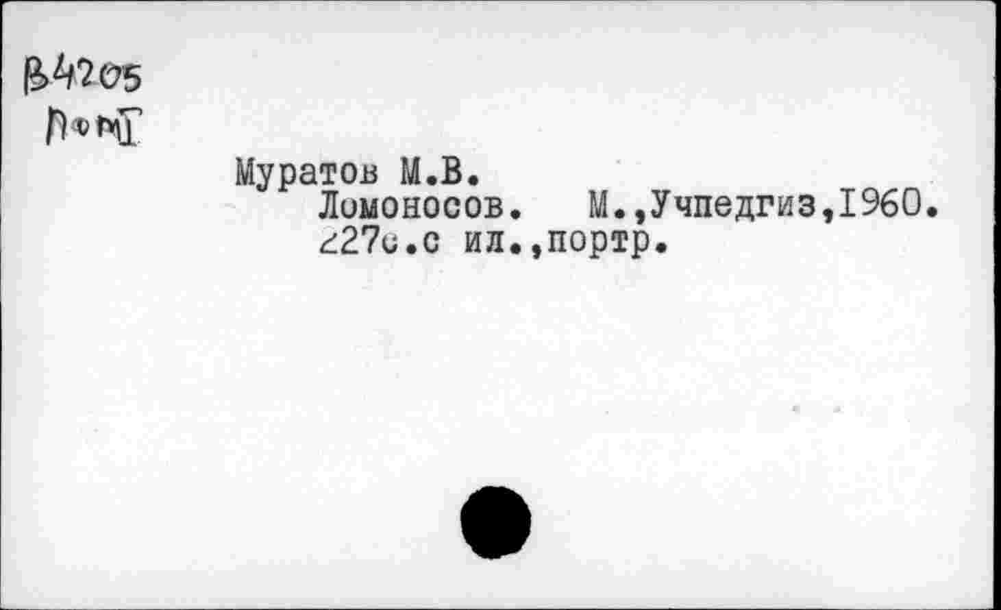 ﻿^Ü5
Муратов М.В.
Ломоносов. М.,Учпедгиз,I960. г27и.с ил.,портр.